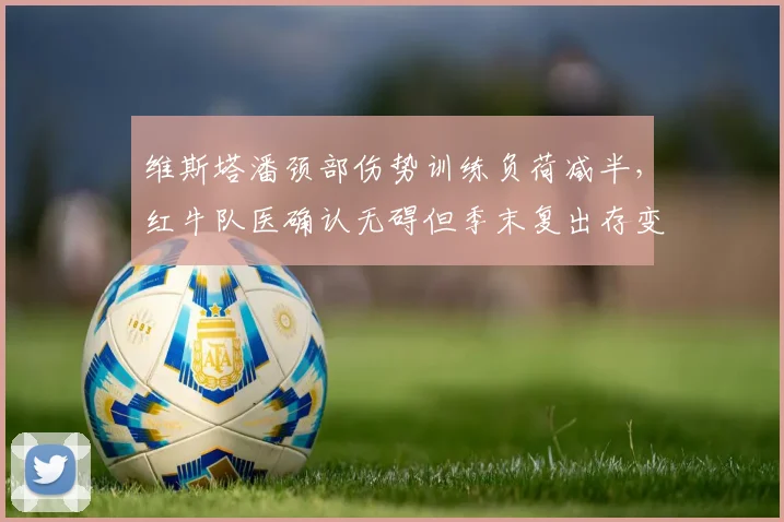 维斯塔潘颈部伤势训练负荷减半,红牛队医确认无碍但季末复出存变数