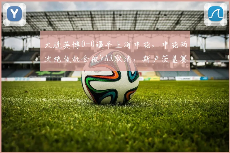 大连英博0-0逼平上海申花，申花两次绝佳机会被VAR取消，斯卢茨基赛后拒绝握手