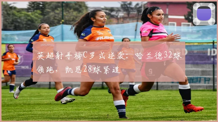 英超射手榜C罗式逆袭:哈兰德32球领跑,凯恩28球紧追