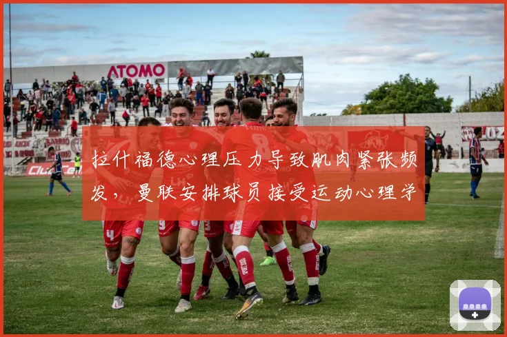 拉什福德心理压力导致肌肉紧张频发,曼联安排球员接受运动心理学干预