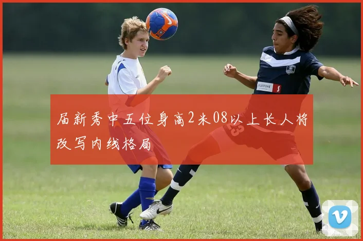 届新秀中五位身高2米08以上长人将改写内线格局