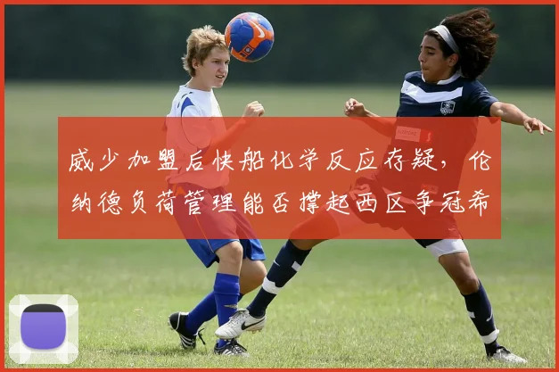 威少加盟后快船化学反应存疑,伦纳德负荷管理能否撑起西区争冠希望?