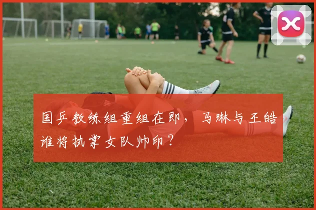 国乒教练组重组在即,马琳与王皓谁将执掌女队帅印?
