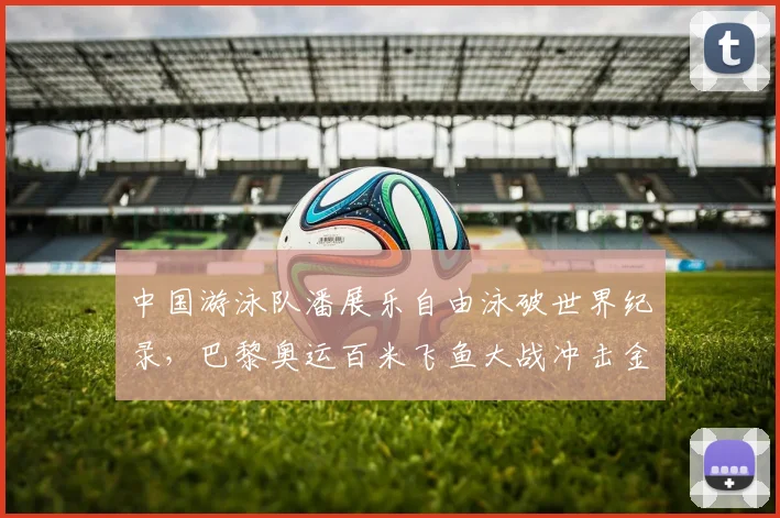 中国游泳队潘展乐自由泳破世界纪录,巴黎奥运百米飞鱼大战冲击金牌前景
